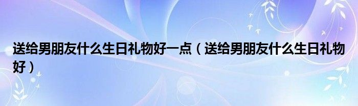 送给男朋友什么生日礼物好一点（送给男朋友什么生日礼物好）