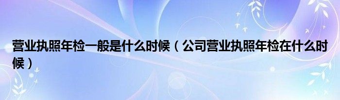 营业执照年检一般是什么时候（公司营业执照年检在什么时候）