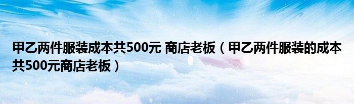 甲乙两件服装成本共500元 商店老板（甲乙两件服装的成本共500元商店老板）