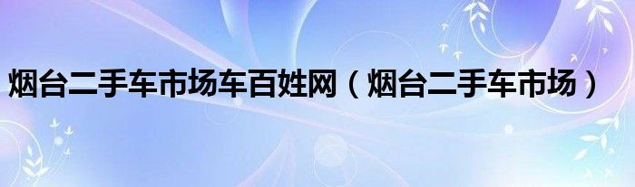 烟台二手车市场车百姓网（烟台二手车市场）