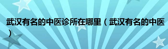 武汉有名的中医诊所在哪里（武汉有名的中医）