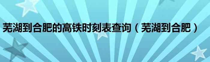 芜湖到合肥的高铁时刻表查询（芜湖到合肥）