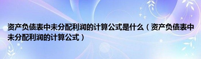 资产负债表中未分配利润的计算公式是什么（资产负债表中未分配利润的计算公式）