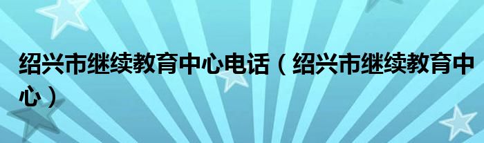 绍兴市继续教育中心电话（绍兴市继续教育中心）