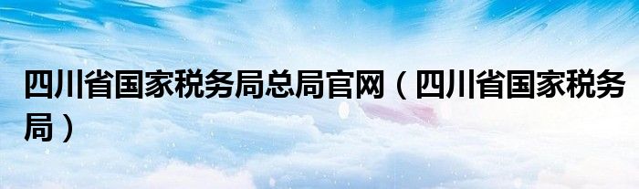 四川省国家税务局总局官网（四川省国家税务局）