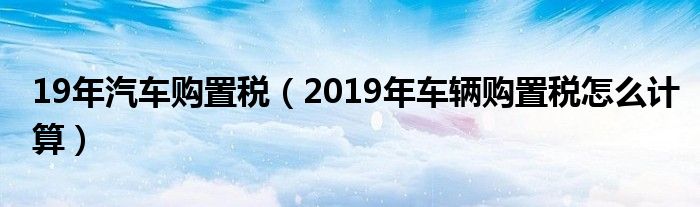 19年汽车购置税（2019年车辆购置税怎么计算）