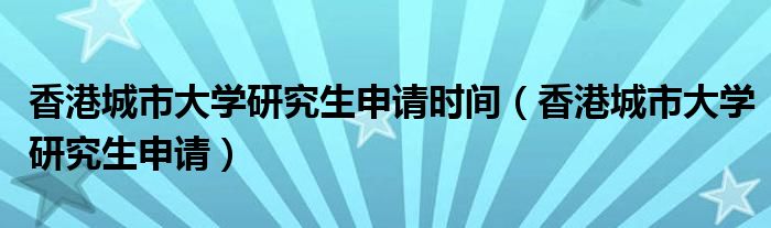 香港城市大学研究生申请时间（香港城市大学研究生申请）