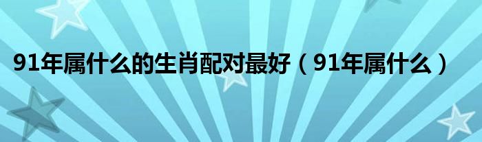 91年属什么的生肖配对最好（91年属什么）