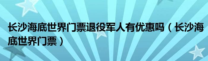 长沙海底世界门票退役军人有优惠吗（长沙海底世界门票）