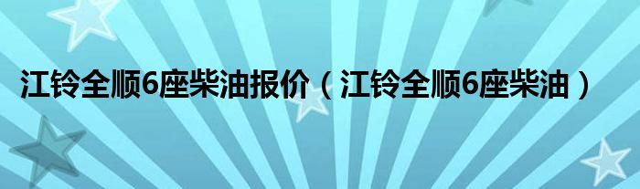 江铃全顺6座柴油报价（江铃全顺6座柴油）