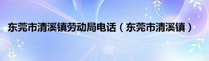 东莞市清溪镇劳动局电话（东莞市清溪镇）