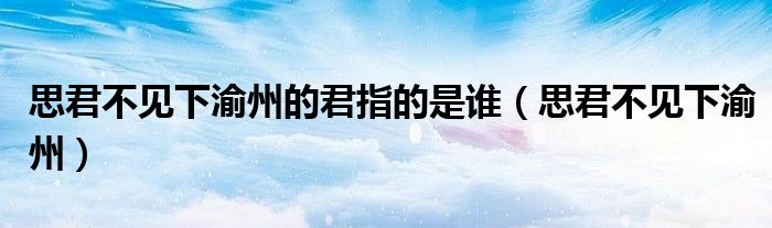 思君不见下渝州的君指的是谁（思君不见下渝州）