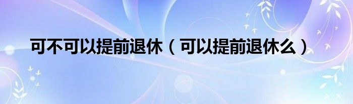 可不可以提前退休（可以提前退休么）