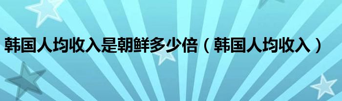 韩国人均收入是朝鲜多少倍（韩国人均收入）