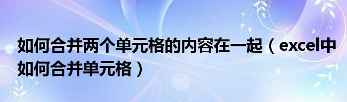 如何合并两个单元格的内容在一起（excel中如何合并单元格）