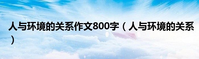 人与环境的关系作文800字（人与环境的关系）