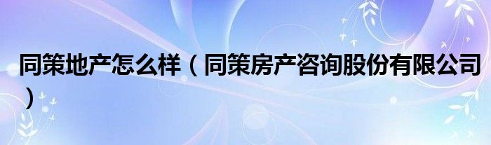 同策地产怎么样（同策房产咨询股份有限公司）