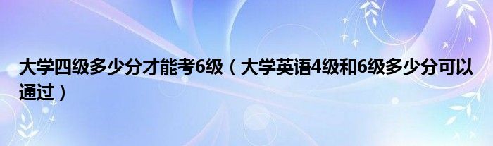 大学四级多少分才能考6级（大学英语4级和6级多少分可以通过）