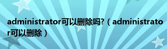 administrator可以删除吗?（administrator可以删除）