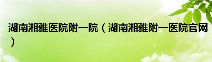 湖南湘雅医院附一院（湖南湘雅附一医院官网）