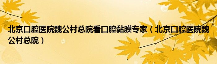 北京口腔医院魏公村总院看口腔黏膜专家（北京口腔医院魏公村总院）