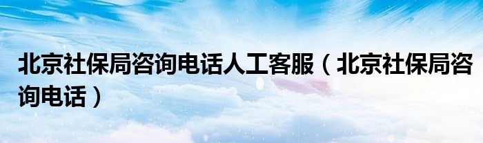 北京社保局咨询电话人工客服（北京社保局咨询电话）