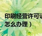 印刷经营许可证怎么办理的（印刷经营许可证怎么办理）