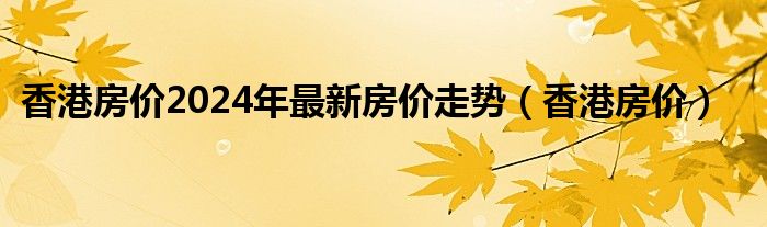 香港房价2024年最新房价走势（香港房价）