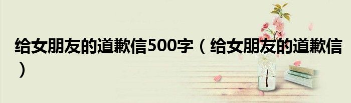 给女朋友的道歉信500字（给女朋友的道歉信）