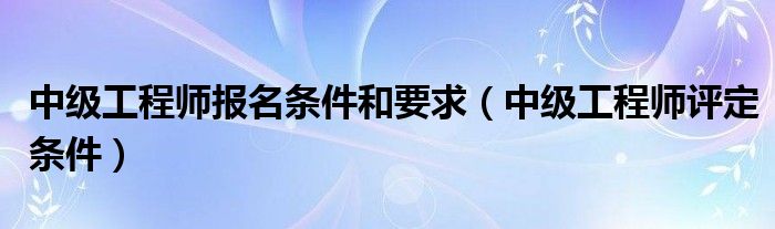 中级工程师报名条件和要求（中级工程师评定条件）