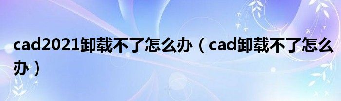 cad2021卸载不了怎么办（cad卸载不了怎么办）