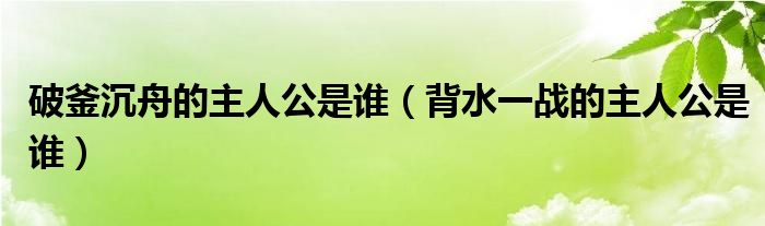 破釜沉舟的主人公是谁（背水一战的主人公是谁）