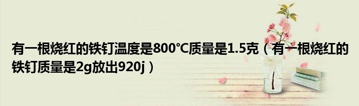 有一根烧红的铁钉温度是800℃质量是1.5克（有一根烧红的铁钉质量是2g放出920j）