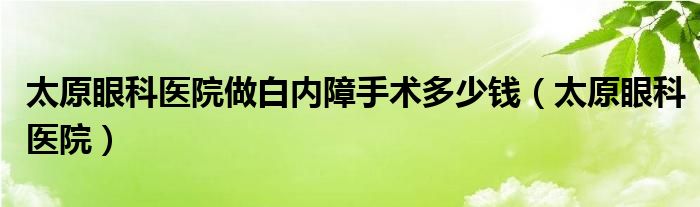 太原眼科医院做白内障手术多少钱（太原眼科医院）