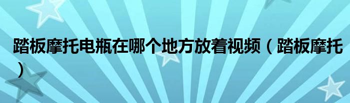 踏板摩托电瓶在哪个地方放着视频（踏板摩托）