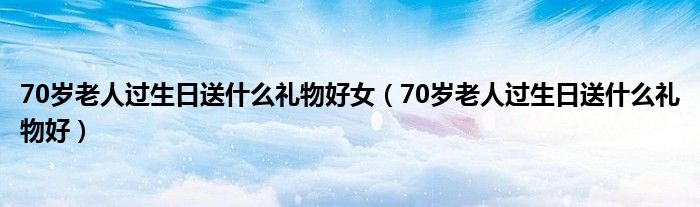 70岁老人过生日送什么礼物好女（70岁老人过生日送什么礼物好）