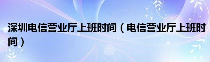 深圳电信营业厅上班时间（电信营业厅上班时间）