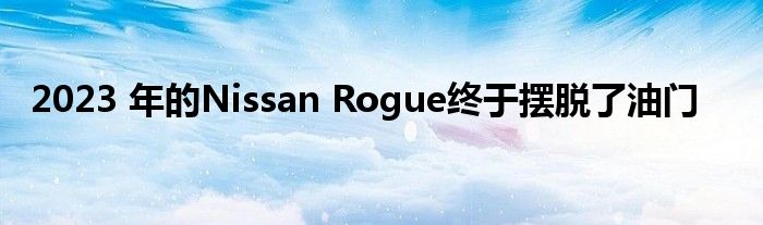 2023 年的Nissan Rogue终于摆脱了油门