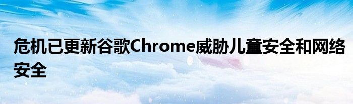 危机已更新谷歌Chrome威胁儿童安全和网络安全