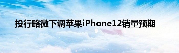 投行略微下调苹果iPhone12销量预期