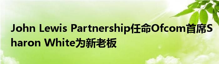 John Lewis Partnership任命Ofcom首席Sharon White为新老板