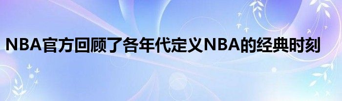 NBA官方回顾了各年代定义NBA的经典时刻