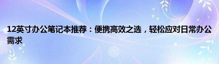 12英寸办公笔记本推荐：便携高效之选，轻松应对日常办公需求