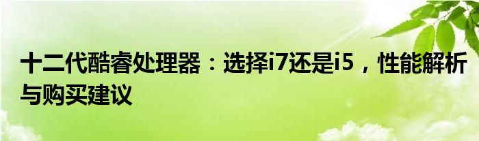 十二代酷睿处理器：选择i7还是i5，性能解析与购买建议