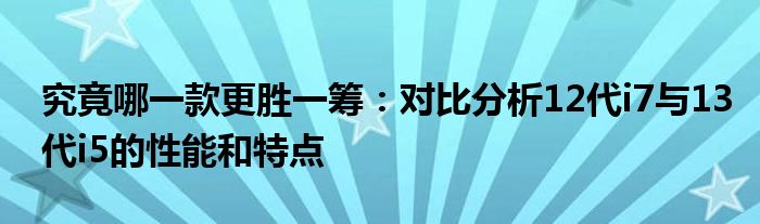 究竟哪一款更胜一筹：对比分析12代i7与13代i5的性能和特点