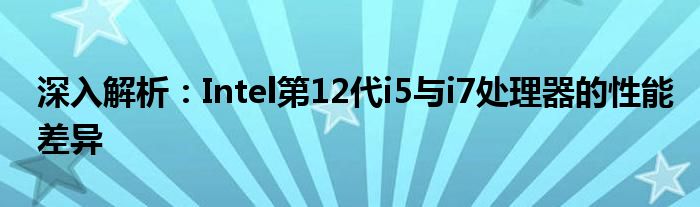 深入解析：Intel第12代i5与i7处理器的性能差异