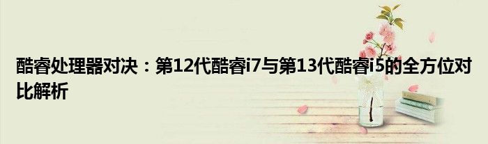 酷睿处理器对决：第12代酷睿i7与第13代酷睿i5的全方位对比解析