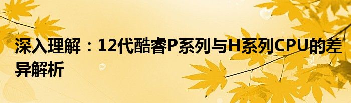 深入理解：12代酷睿P系列与H系列CPU的差异解析