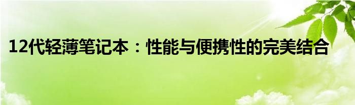 12代轻薄笔记本：性能与便携性的完美结合