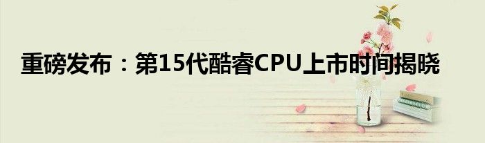 重磅发布：第15代酷睿CPU上市时间揭晓